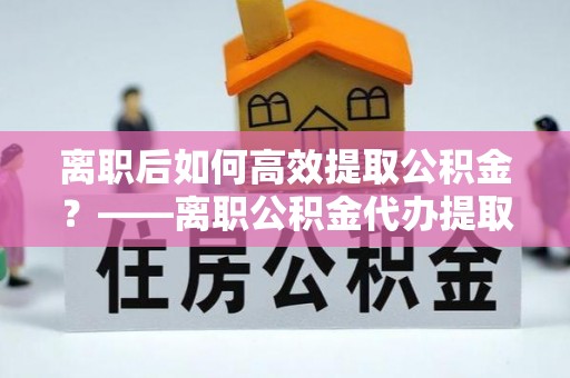 霞山离职后如何高效提取公积金？——离职公积金代办提取全流程解析
