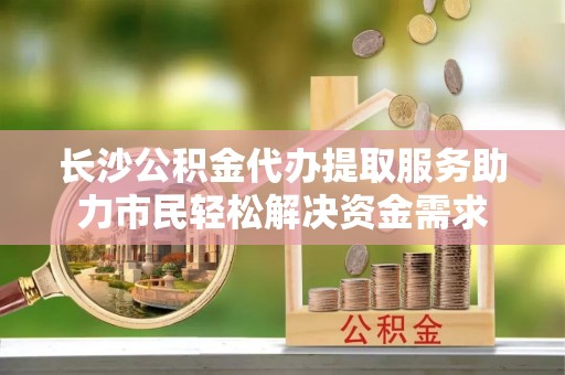 霞山长沙公积金代办提取服务助力市民轻松解决资金需求