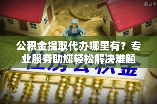 霞山公积金提取代办哪里有？专业服务助您轻松解决难题